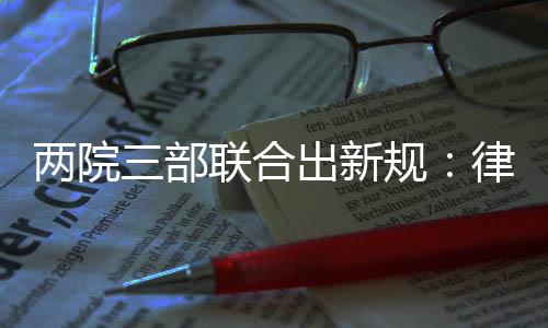 两院三部联合出新规:律师阅卷次数和时间不受限