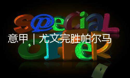 意甲|尤文完胜帕尔马 科莫力克拉齐奥