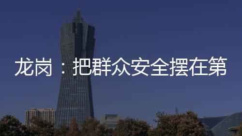 龙岗:把群众安全摆在第一位 确保生命财产安全